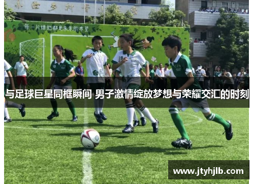 与足球巨星同框瞬间 男子激情绽放梦想与荣耀交汇的时刻