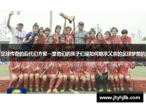 足球传奇的后代们齐聚一堂他们的孩子们是如何继承父亲的足球梦想的
