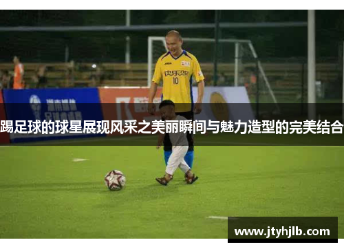 踢足球的球星展现风采之美丽瞬间与魅力造型的完美结合