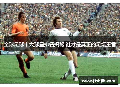 全球足球十大球星排名揭秘 谁才是真正的足坛王者