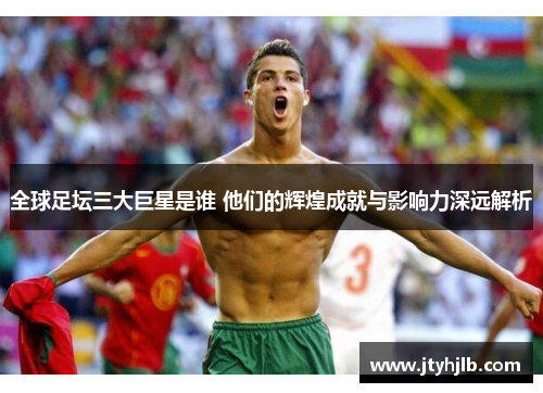 全球足坛三大巨星是谁 他们的辉煌成就与影响力深远解析