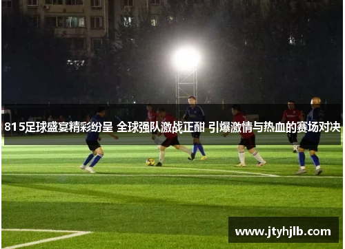 815足球盛宴精彩纷呈 全球强队激战正酣 引爆激情与热血的赛场对决